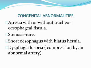 CONGENITAL ABNORMALITIES
Atresia with or without tracheo-
oesophageal fistula.
Stenosis-rare.
Short oesophagus with hiatus hernia.
Dysphagia lusoria ( compression by an
abnormal artery).
 