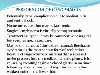 PERFORATION OF OESOPHAGUS
 Potentially lethal complication due to mediastinitis
and septic shock.
 Numerous causes, but may be iatrogenic.
 Surgical emphysema is virtually pathognomonic.
 Treatment is urgent; it may be conservative or surgical,
but requires specialized care.
 May be spontaneous ( due to barotrauma): Borehaave
syndrome; is the most serious form of perforation
because of large volume of material that is released
under pressure into the mediastinum and pleura. It is
caused by vomiting against a closed glottis, sometimes
following labour or weight lifting. The tear is in the
weakest point in the lower third.
 