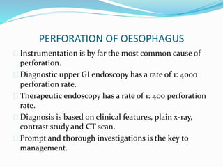 PERFORATION OF OESOPHAGUS
 Instrumentation is by far the most common cause of
perforation.
 Diagnostic upper GI endoscopy has a rate of 1: 4000
perforation rate.
 Therapeutic endoscopy has a rate of 1: 400 perforation
rate.
 Diagnosis is based on clinical features, plain x-ray,
contrast study and CT scan.
 Prompt and thorough investigations is the key to
management.
 