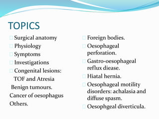 TOPICS
 Surgical anatomy
 Physiology
 Symptoms
 Investigations
 Congenital lesions:
TOF and Atresia
Benign tumours.
Cancer of oesophagus
Others.
 Foreign bodies.
 Oesophageal
perforation.
 Gastro-oesophageal
reflux diease.
 Hiatal hernia.
 Oesophageal motility
disorders: achalasia and
diffuse spasm.
 Oesophgeal diverticula.
 
