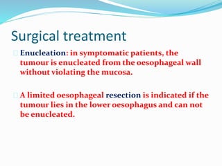 Surgical treatment
 Enucleation: in symptomatic patients, the
tumour is enucleated from the oesophageal wall
without violating the mucosa.
 A limited oesophageal resection is indicated if the
tumour lies in the lower oesophagus and can not
be enucleated.
 