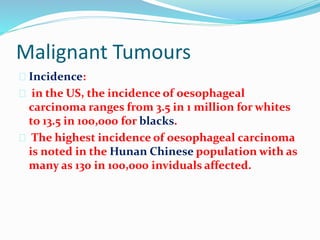 Malignant Tumours
 Incidence:
 in the US, the incidence of oesophageal
carcinoma ranges from 3.5 in 1 million for whites
to 13.5 in 100,000 for blacks.
 The highest incidence of oesophageal carcinoma
is noted in the Hunan Chinese population with as
many as 130 in 100,000 inviduals affected.
 