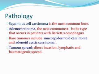 Pathology
 Squamous cell carcinoma is the most common form.
 Adenocarcinoma, the next commonest, is the type
that occurs in patients with Barrett,s oesophagus.
 Rare tumours include mucoepidermoid carcinoma
and adenoid cystic carcinoma.
 Tumour spread: direct invasion, lymphatic and
haematogenic spread.
 