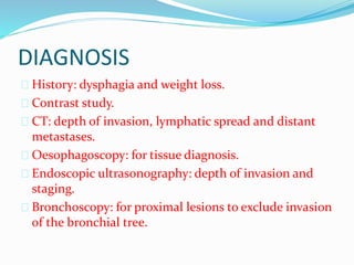 DIAGNOSIS
 History: dysphagia and weight loss.
 Contrast study.
 CT: depth of invasion, lymphatic spread and distant
metastases.
 Oesophagoscopy: for tissue diagnosis.
 Endoscopic ultrasonography: depth of invasion and
staging.
 Bronchoscopy: for proximal lesions to exclude invasion
of the bronchial tree.
 