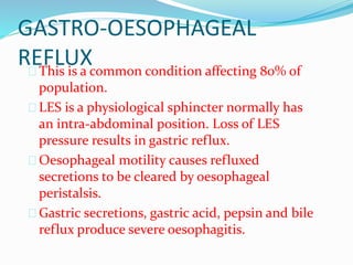GASTRO-OESOPHAGEAL
REFLUX
 This is a common condition affecting 80% of
population.
 LES is a physiological sphincter normally has
an intra-abdominal position. Loss of LES
pressure results in gastric reflux.
 Oesophageal motility causes refluxed
secretions to be cleared by oesophageal
peristalsis.
 Gastric secretions, gastric acid, pepsin and bile
reflux produce severe oesophagitis.
 