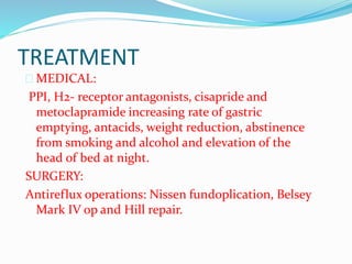 TREATMENT
 MEDICAL:
PPI, H2- receptor antagonists, cisapride and
metoclapramide increasing rate of gastric
emptying, antacids, weight reduction, abstinence
from smoking and alcohol and elevation of the
head of bed at night.
SURGERY:
Antireflux operations: Nissen fundoplication, Belsey
Mark IV op and Hill repair.
 