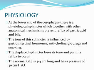 PHYSIOLOGY
 At the lower end of the oesophagus there is a
physiological sphincter which together with other
anatomical mechanisms prevent reflux of gastric acid
and bile.
 The tone of this sphincter is influenced by
gastrointestinal hormones, anti-cholinergic drugs and
smoking.
 The displaced sphincter loses its tone and permits
reflux to occur.
 The normal GOJ is 3-4 cm long and has a pressure of
30 cm H2O.
 