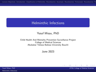 Lecture Objectives Introduction Classification of Helminths Roundworms: Ascariasis Roundworms: Trichuriasis Roundworms: To
Helminthic Infections
Yusuf Misau, PhD
Child Health And Mortality Prevention Surveillance Project
College of Medical Sciences
Abubakar Tafawa Balewa University Bauchi
June 2023
Yusuf Misau, PhD ATBU College of Medical Sciences
Helminthic Infections
 