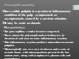 Irreversible pulpitis
Irreversible pulpitis is a persistent inflammatory
condition of the pulp ,symptomatic or
asymptomatic, caused by a noxious stimulus.
It may be acute or chronic.
Histopathology:
 T post capillary venules becomes congested,
he
T
hese attract the polymorph nuclear leukocytes, by
chemotaxis and start an acute inflammatory reaction
 T inflammatory reaction produces micro-abscesses(acute
his
pulpitis).
 Microscopically one sees area of abscess and a zone of
necrotic tissue, with microorganisms present in the late
carious state, along with lymphocytes, plasma cells and

 
