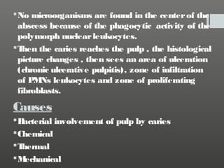  No microorganisms are found in the center of the
abscess because of the phagocytic activity of the
polymorph nuclear leukocytes.
T
hen the caries reaches the pulp , the histological
picture changes , then sees an area of ulceration
(chronic ulcerative pulpitis), zone of infiltration
of P Ns leukocytes and zone of proliferating
M
fibroblasts.

Causes
B
acterial involvement of pulp by caries
 Chemical
T
hermal
M
echanical

 