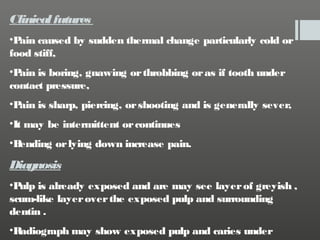 Clinical futures
•P caused by sudden thermal change particularly cold or
ain
food stiff,
•P is boring, gnawing or throbbing or as if tooth under
ain
contact pressure,
•P is sharp, piercing, or shooting and is generally sever,
ain
•It may be intermittent or continues
•B
ending or lying down increase pain.

Diagnosis
•P is already exposed and are may see layer of greyish ,
ulp
scum-like layer over the exposed pulp and surrounding
dentin .
•R
adiograph may show exposed pulp and caries under

 