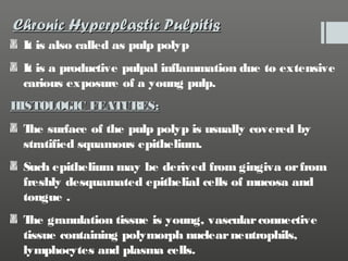Chronic Hyperplastic Pulpitis
It is also called as pulp polyp
It is a productive pulpal inflammation due to extensive
carious exposure of a young pulp.
HISTOLOGIC FEATURES:
T surface of the pulp polyp is usually covered by
he
stratified squamous epithelium.
Such epithelium may be derived from gingiva or from
freshly desquamated epithelial cells of mucosa and
tongue .
T granulation tissue is young, vascular connective
he
tissue containing polymorph nuclear neutrophils,
lymphocytes and plasma cells.

 