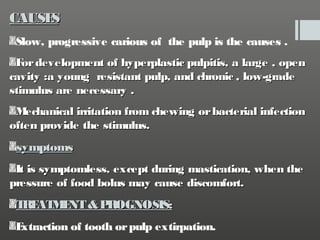 CAUSE
S
Slow, progressive carious of the pulp is the causes .
F development of hyperplastic pulpitis, a large , open
or
cavity :a young resistant pulp, and chronic , low-grade
stimulus are necessary .
M
echanical irritation from chewing or bacterial infection
often provide the stimulus.

symptoms
It is symptomless, except during mastication, when the
pressure of food bolus may cause discomfort.

T AT E & P
RE M NT
ROGNOSIS:
E
xtraction of tooth or pulp extirpation.

 