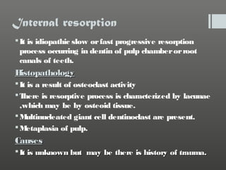 Internal resorption
 It is idiopathic slow or fast progressive resorption
process occurring in dentin of pulp chamber or root
canals of teeth.

H
istopathology
 It is a result of osteoclast activity
T
here is resorptive process is characterized by lacunae
,which may be by osteoid tissue.
M
ultinucleated giant cell dentinoclast are present.
M
etaplasia of pulp.

Causes
 It is unknown but may be there is history of trauma.

 