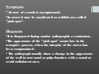 Symptoms
 In root of a tooth is asymptomatic.
In crown it may be manifested as reddish area called
“pink spot”.

Diagnosis
It is diagnosed during routine radiographic examination .
T appearance of the “pink spot” occurs late in the
he
resorptive process, when the integrity of the crown has
been compromised .
 T radiograph usually show a change in the appearance
he
of the wall in root canal or pulp chamber, with a round or
ovoid radiolucent area.

 