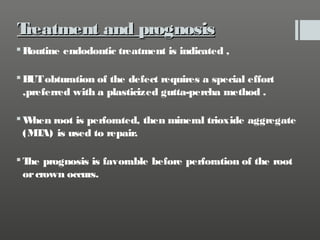 T
reatment and prognosis
 Routine endodontic treatment is indicated ,
 B obturation of the defect requires a special effort
UT
,preferred with a plasticized gutta-percha method .
W
hen root is perforated, then mineral trioxide aggregate
(M A) is used to repair.
T
 T prognosis is favorable before perforation of the root
he
or crown occurs.

 