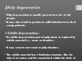 Pulp degeneration
 P degeneration is usually present in teeth of old
ulp
people.
 It may also result in persistent, mild irritation in teeth of
young patients.

1.Calcific degeneration :
 In calcific degeneration part of pulp tissue is replaced by
calcific material i.e., stone or denticles .
 It may occur in root canal or pulp chamber .
 T calcific material has a limitation structure, like the
he
skin of an onion, and lies unattached within the body of

 