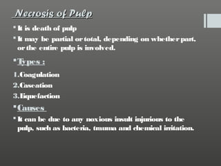 Necrosis of Pulp
 It is death of pulp
 It may be partial or total, depending on whether part,
or the entire pulp is involved.

T
ypes :
1.Coagulation
2.Caseation
3.L
iquefaction

 Causes
 It can be due to any noxious insult injurious to the
pulp, such as bacteria, trauma and chemical irritation.

 