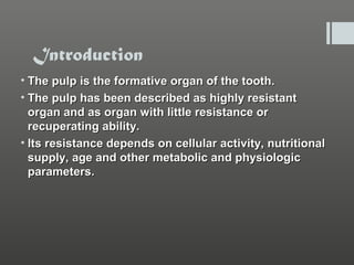 Introduction
• The pulp is the formative organ of the tooth.
• The pulp has been described as highly resistant
organ and as organ with little resistance or
recuperating ability.
• Its resistance depends on cellular activity, nutritional
supply, age and other metabolic and physiologic
parameters.

 