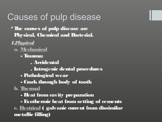 Causes of pulp disease
 T causes of pulp disease are
he
P
hysical, Chemical and B
acterial.
1.P sical
hy
a. Mechanical
-T
rauma:
. Accidental
. Iatrogenic dental procedures
-P
athological wear
- Crack through body of tooth
b. T
hermal
-H
eat from cavity preparation
-E
xothermic heat from setting of cements
c. E
lectrical ( galvanic current from dissimilar
metallic filling)

 