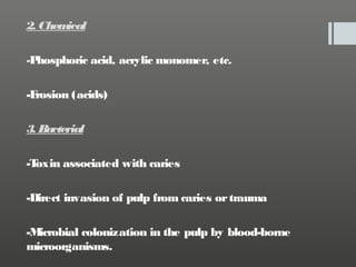 2. Chem
ical
-P
hosphoric acid, acrylic monomer, etc.
-E
rosion (acids)
3. Bacterial
-T
oxin associated with caries
-Direct invasion of pulp from caries or trauma
-M
icrobial colonization in the pulp by blood-borne
microorganisms.

 