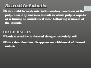 Reversible Pulpitis
It is a mild to moderate inflammatory condition of the
pulp caused by noxious stimuli in which pulp is capable
of returning to uninflamed state following removal of
the stimuli.
CL
INICAL F AT
E URE
S:
T
ooth is sensitive to thermal changes, especially cold.
P - short duration, disappears on withdrawal of thermal
ain
irritant.

 