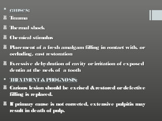  causes:
T
rauma
T
hermal shock
Chemical stimulus
P
lacement of a fresh amalgam filling in contact with, or
occluding, cast restoration
E
xcessive dehydration of cavity or irritation of exposed
dentin at the neck of a tooth
 T E M NT & P
R AT E
ROGNOSIS:
Carious lesion should be excised & restored or defective
filling is replaced.
If primary cause is not corrected, extensive pulpitis may
result in death of pulp.

 