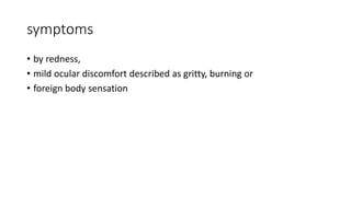 symptoms
• by redness,
• mild ocular discomfort described as gritty, burning or
• foreign body sensation
 