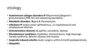 etiology
• Autoimmune collagen disorders RA(common),Wegener's
granulomatosis,PAN, SLE and ankylosing spondylitis.
• Metabolic disorders gout & thyrotoxicosis
• Infections herpes zoster ophthalmicus, c/c staphylococcal and
streptococcal infection
• Granulomatous diseases tb,syphilis, sarcoidosis, leprosy
• Miscellaneous conditions irradiation, chemical burns, Vogt-Koyanagi-
Harada syndrome, Behcet's disease and rosacea
• Surgically induced scleritis ocular surgery. within 6 month postoperatively.
• Idiopathic
 