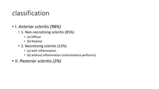 classification
• I. Anterior scleritis (98%)
• 1. Non-necrotizing scleritis (85%)
• (a) Diffuse
• (b) Nodular
• 2. Necrotizing scleritis (13%)
• (a) with inflammation
• (b) without inflammation (scleromalacia perforans)
• II. Posterior scleritis (2%)
 