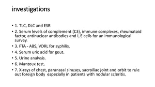 investigations
• 1. TLC, DLC and ESR
• 2. Serum levels of complement (C3), immune complexes, rheumatoid
factor, antinuclear antibodies and L.E cells for an immunological
survey.
• 3. FTA - ABS, VDRL for syphilis.
• 4. Serum uric acid for gout.
• 5. Urine analysis.
• 6. Mantoux test.
• 7. X-rays of chest, paranasal sinuses, sacroiliac joint and orbit to rule
out foreign body especially in patients with nodular scleritis.
 