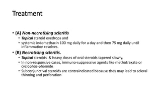 Treatment
• (A) Non-necrotising scleritis
• Topical steroid eyedrops and
• systemic indomethacin 100 mg daily for a day and then 75 mg daily until
inflammation resolves.
• (B) Necrotising scleritis.
• Topical steroids & heavy doses of oral steroids tapered slowly.
• In non-responsive cases, immuno-suppressive agents like methotrexate or
cyclophos-phamide
• Subconjunctival steroids are contraindicated because they may lead to scleral
thinning and perforation
 