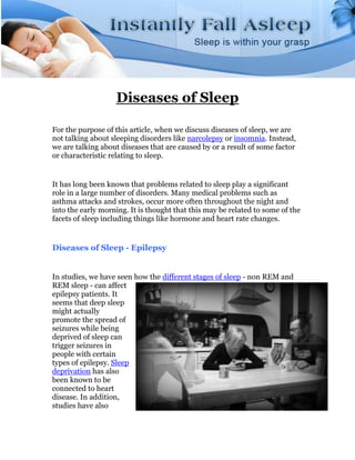 Diseases of Sleep

For the purpose of this article, when we discuss diseases of sleep, we are
not talking about sleeping disorders like narcolepsy or insomnia. Instead,
we are talking about diseases that are caused by or a result of some factor
or characteristic relating to sleep.


It has long been known that problems related to sleep play a significant
role in a large number of disorders. Many medical problems such as
asthma attacks and strokes, occur more often throughout the night and
into the early morning. It is thought that this may be related to some of the
facets of sleep including things like hormone and heart rate changes.


Diseases of Sleep - Epilepsy


In studies, we have seen how the different stages of sleep - non REM and
REM sleep - can affect
epilepsy patients. It
seems that deep sleep
might actually
promote the spread of
seizures while being
deprived of sleep can
trigger seizures in
people with certain
types of epilepsy. Sleep
deprivation has also
been known to be
connected to heart
disease. In addition,
studies have also
 