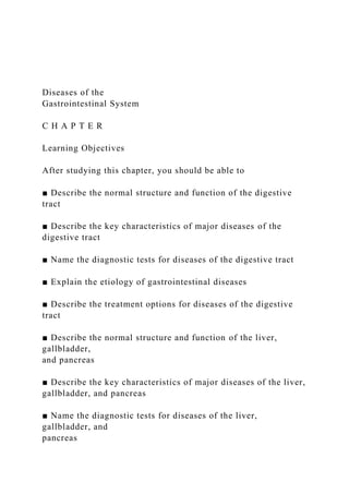 Diseases of the
Gastrointestinal System
C H A P T E R
Learning Objectives
After studying this chapter, you should be able to
■ Describe the normal structure and function of the digestive
tract
■ Describe the key characteristics of major diseases of the
digestive tract
■ Name the diagnostic tests for diseases of the digestive tract
■ Explain the etiology of gastrointestinal diseases
■ Describe the treatment options for diseases of the digestive
tract
■ Describe the normal structure and function of the liver,
gallbladder,
and pancreas
■ Describe the key characteristics of major diseases of the liver,
gallbladder, and pancreas
■ Name the diagnostic tests for diseases of the liver,
gallbladder, and
pancreas
 
