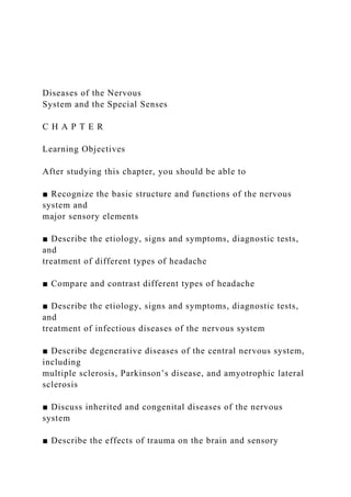 Diseases of the Nervous
System and the Special Senses
C H A P T E R
Learning Objectives
After studying this chapter, you should be able to
■ Recognize the basic structure and functions of the nervous
system and
major sensory elements
■ Describe the etiology, signs and symptoms, diagnostic tests,
and
treatment of different types of headache
■ Compare and contrast different types of headache
■ Describe the etiology, signs and symptoms, diagnostic tests,
and
treatment of infectious diseases of the nervous system
■ Describe degenerative diseases of the central nervous system,
including
multiple sclerosis, Parkinson’s disease, and amyotrophic lateral
sclerosis
■ Discuss inherited and congenital diseases of the nervous
system
■ Describe the effects of trauma on the brain and sensory
 
