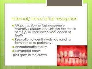 Internal/ Intracanal resorption
 Idiopathic slow or fast progressive
resorptive process occurring in the dentin
of the pulp chamber or root canals of
teeth
 Resorption of dentin walls, advancing
from centre to periphery
 Asymptomatic mostly
 Advanced cases:
pink spots in the crown
 