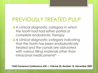 PREVIOUSLY TREATED PULP
 A clinical diagnostic category in which
the tooth had had either partial or
complete endodontic therapy
 A clinical diagnostic category indicating
that the tooth has been endodontically
treated and the canals are obturated
with various filling materials other than
intracanal medicaments*
*AAE Consensus Conference.JOE — Volume 35, Number 12, December 2009
 