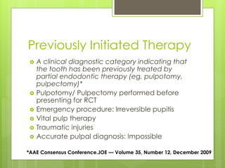 Previously Initiated Therapy
 A clinical diagnostic category indicating that
the tooth has been previously treated by
partial endodontic therapy (eg, pulpotomy,
pulpectomy)*
 Pulpotomy/ Pulpectomy performed before
presenting for RCT
 Emergency procedure: Irreversible pupitis
 Vital pulp therapy
 Traumatic injuries
 Accurate pulpal diagnosis: Impossible
*AAE Consensus Conference.JOE — Volume 35, Number 12, December 2009
 