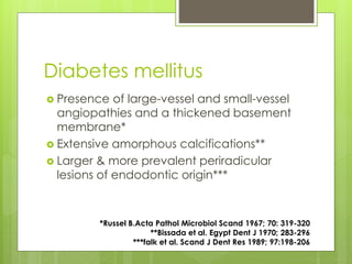 Diabetes mellitus
 Presence of large-vessel and small-vessel
angiopathies and a thickened basement
membrane*
 Extensive amorphous calcifications**
 Larger & more prevalent periradicular
lesions of endodontic origin***
*Russel B.Acta Pathol Microbiol Scand 1967; 70: 319-320
**Bissada et al. Egypt Dent J 1970; 283-296
***falk et al. Scand J Dent Res 1989; 97:198-206
 