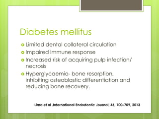 Diabetes mellitus
 Limited dental collateral circulation
 Impaired immune response
 Increased risk of acquiring pulp infection/
necrosis
 Hyperglycaemia- bone resorption,
inhibiting osteoblastic differentiation and
reducing bone recovery.
Lima et al .International Endodontic Journal, 46, 700–709, 2013
 