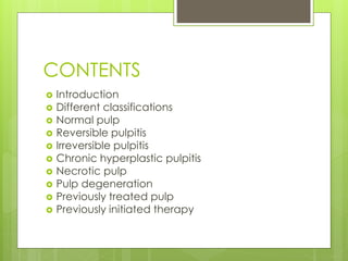 CONTENTS
 Introduction
 Different classifications
 Normal pulp
 Reversible pulpitis
 Irreversible pulpitis
 Chronic hyperplastic pulpitis
 Necrotic pulp
 Pulp degeneration
 Previously treated pulp
 Previously initiated therapy
 