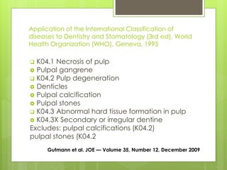 Application of the International Classification of
diseases to Dentistry and Stomatology (3rd ed), World
Health Organization (WHO), Geneva, 1995
 K04.1 Necrosis of pulp
 Pulpal gangrene
 K04.2 Pulp degeneration
 Denticles
 Pulpal calcification
 Pulpal stones
 K04.3 Abnormal hard tissue formation in pulp
 K04.3X Secondary or irregular dentine
Excludes: pulpal calcifications (K04.2)
pulpal stones (K04.2
Gutmann et al. JOE — Volume 35, Number 12, December 2009
 