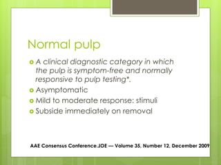 Normal pulp
 A clinical diagnostic category in which
the pulp is symptom-free and normally
responsive to pulp testing*.
 Asymptomatic
 Mild to moderate response: stimuli
 Subside immediately on removal
AAE Consensus Conference.JOE — Volume 35, Number 12, December 2009
 