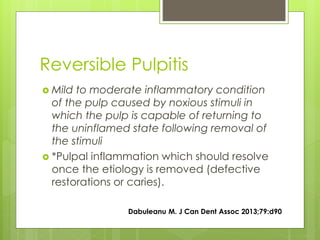Reversible Pulpitis
 Mild to moderate inflammatory condition
of the pulp caused by noxious stimuli in
which the pulp is capable of returning to
the uninflamed state following removal of
the stimuli
 *Pulpal inflammation which should resolve
once the etiology is removed (defective
restorations or caries).
Dabuleanu M. J Can Dent Assoc 2013;79:d90
 