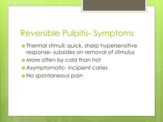 Reversible Pulpitis- Symptoms
 Thermal stimuli: quick, sharp hypersensitive
response- subsides on removal of stimulus
 More often by cold than hot
 Asymptomatic- incipient caries
 No spontaneous pain
 