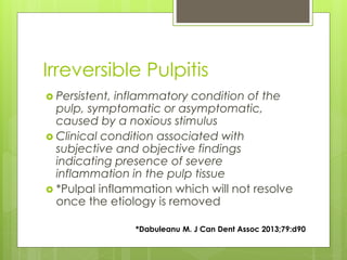 Irreversible Pulpitis
 Persistent, inflammatory condition of the
pulp, symptomatic or asymptomatic,
caused by a noxious stimulus
 Clinical condition associated with
subjective and objective findings
indicating presence of severe
inflammation in the pulp tissue
 *Pulpal inflammation which will not resolve
once the etiology is removed
*Dabuleanu M. J Can Dent Assoc 2013;79:d90
 