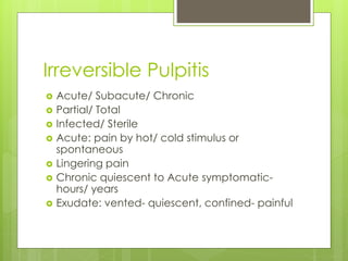 Irreversible Pulpitis
 Acute/ Subacute/ Chronic
 Partial/ Total
 Infected/ Sterile
 Acute: pain by hot/ cold stimulus or
spontaneous
 Lingering pain
 Chronic quiescent to Acute symptomatic-
hours/ years
 Exudate: vented- quiescent, confined- painful
 