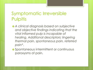 Symptomatic Irreversible
Pulpitis
 A clinical diagnosis based on subjective
and objective findings indicating that the
vital inflamed pulp is incapable of
healing. Additional descriptors: lingering
thermal pain, spontaneous pain, referred
pain*.
 Spontaneous intermittent or continuous
paroxysms of pain.
 