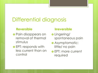 Differential diagnosis
Reversible
 Pain disappears on
removal of thermal
stimulus
 EPT: responds with
less current than on
control
Irreversible
 Lingering/
spontaneous pain
 Asymptomatic:
little/ no pain
 EPT: more current
required
 