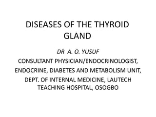 DISEASES OF THE THYROID
GLAND
DR A. O. YUSUF
CONSULTANT PHYSICIAN/ENDOCRINOLOGIST,
ENDOCRINE, DIABETES AND METABOLISM UNIT,
DEPT. OF INTERNAL MEDICINE, LAUTECH
TEACHING HOSPITAL, OSOGBO
 